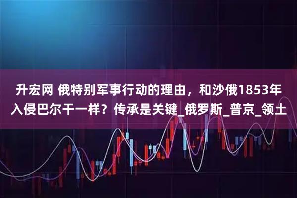 升宏网 俄特别军事行动的理由，和沙俄1853年入侵巴尔干一样？传承是关键_俄罗斯_普京_领土