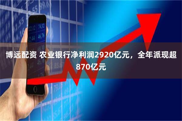 博远配资 农业银行净利润2920亿元,全年派现超870亿元