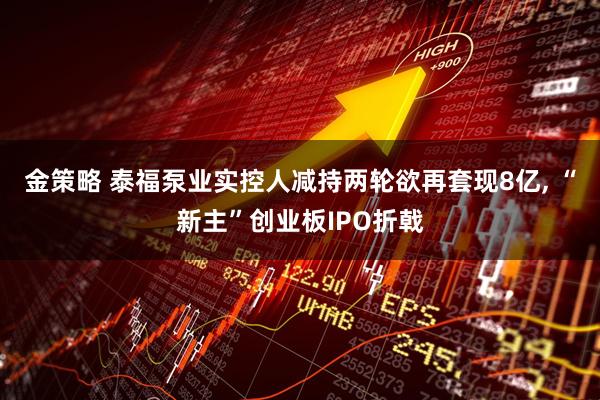 金策略 泰福泵业实控人减持两轮欲再套现8亿, “新主”创业板IPO折戟