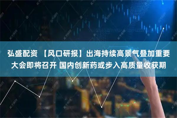 弘盛配资 【风口研报】出海持续高景气叠加重要大会即将召开 国内创新药或步入高质量收获期