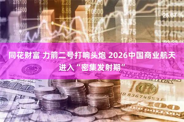同花财富 力箭二号打响头炮 2026中国商业航天进入“密集发射期”