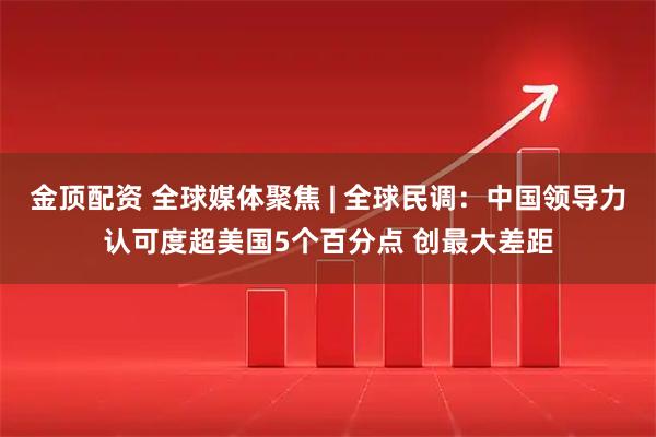 金顶配资 全球媒体聚焦 | 全球民调：中国领导力认可度超美国5个百分点 创最大差距