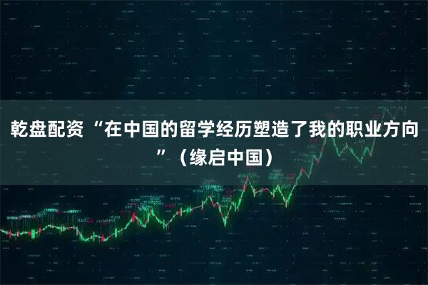 乾盘配资 “在中国的留学经历塑造了我的职业方向”（缘启中国）