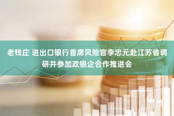 老钱庄 进出口银行首席风险官李忠元赴江苏省调研并参加政银企合作推进会