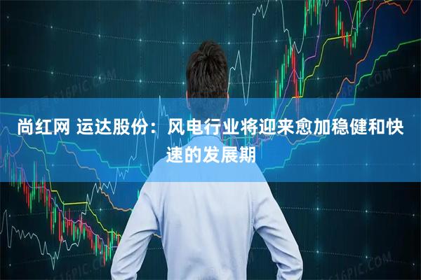 尚红网 运达股份：风电行业将迎来愈加稳健和快速的发展期
