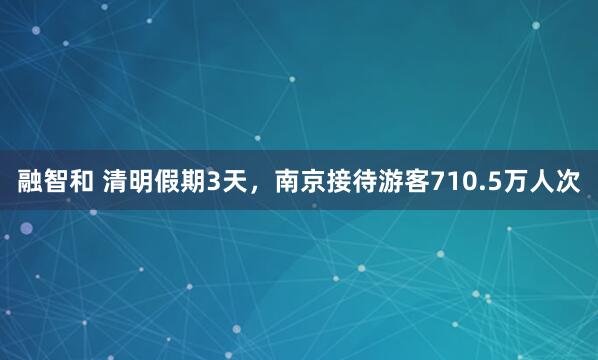 融智和 清明假期3天，南京接待游客710.5万人次