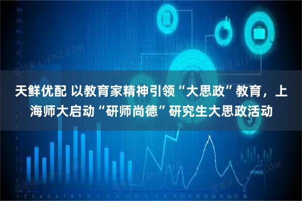 天鲜优配 以教育家精神引领“大思政”教育，上海师大启动“研师尚德”研究生大思政活动
